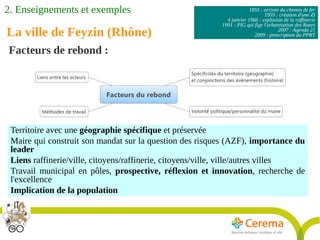 1855 : arrivée du chemin de fer
1959 : création d'une ZI
4 janvier 1966 : explosion de la raffinerie
1991 : PIG qui fige l'urbanisation des Razes
2007 : Agenda 21
2009 : prescription du PPRT
Facteurs de rebond :
Territoire avec une géographie spécifique et préservée
Maire qui construit son mandat sur la question des risques (AZF), importance du
leader
Liens raffinerie/ville, citoyens/raffinerie, citoyens/ville, ville/autres villes
Travail municipal en pôles, prospective, réflexion et innovation, recherche de
l'excellence
Implication de la population
La ville de Feyzin (Rhône)
2. Enseignements et exemples
 