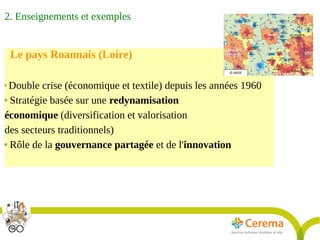 Rapport Développement durable6juillet2009
15
Le pays Roannais (Loire)

Double crise (économique et textile) depuis les années 1960
 Stratégie basée sur une redynamisation
économique (diversification et valorisation
des secteurs traditionnels)
 Rôle de la gouvernance partagée et de l'innovation
2. Enseignements et exemples
 