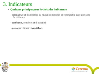 Titre de la présentation - Titre de la présentation - Titre de la présentation -20janvier 2014
18
3. Indicateurs 
●
Quelques principes pour le choix des indicateurs
- calculables et disponibles au niveau communal, et comparable avec une zone
de référence
- pertinents, sensibles et d’actualité
- en nombre limité et équilibrés
 