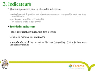 Titre de la présentation - Titre de la présentation - Titre de la présentation -20janvier 2014
19
3. Indicateurs 
●
Quelques principes pour le choix des indicateurs
- calculables et disponibles au niveau communal, et comparable avec une zone
de référence
- pertinents, sensibles et d’actualité
- en nombre limité et équilibrés
●
Intérêt des indicateurs 
- utiles pour comparer deux états dans le temps,
- mettre en évidence des spécificités,
- prendre du recul par rapport au discours (storytelling...) et objectiver dans
une certaine mesure
 