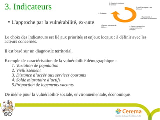 Titre de la présentation - Titre de la présentation - Titre de la présentation -20janvier 2014
21
3. Indicateurs 
●
L’approche par la vulnérabilité, ex-ante
Le choix des indicateurs est lié aux priorités et enjeux locaux : à définir avec les
acteurs concernés.
Il est basé sur un diagnostic territorial.
Exemple de caractérisation de la vulnérabilité démographique :
1. Variation de population
2. Vieillissement
3. Distance d’accès aux services courants
4. Solde migratoire d’actifs
5.Proportion de logements vacants
De même pour la vulnérabilité sociale, environnementale, économique
 