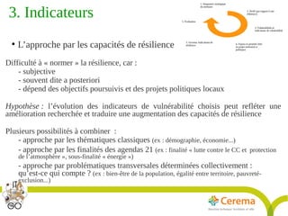 Titre de la présentation - Titre de la présentation - Titre de la présentation -20janvier 2014
22
3. Indicateurs 
●
L’approche par les capacités de résilience
Difficulté à « normer » la résilience, car :
- subjective
- souvent dite a posteriori
- dépend des objectifs poursuivis et des projets politiques locaux
Hypothèse : l’évolution des indicateurs de vulnérabilité choisis peut refléter une
amélioration recherchée et traduire une augmentation des capacités de résilience
Plusieurs possibilités à combiner  :
- approche par les thématiques classiques (ex : démographie, économie...)
- approche par les finalités des agendas 21 (ex : finalité « lutte contre le CC et protection
de l’atmosphère », sous-finalité « énergie »)
- approche par problématiques transversales déterminées collectivement :
qu’est-ce qui compte ? (ex : bien-être de la population, égalité entre territoire, pauvreté-
exclusion...)
 