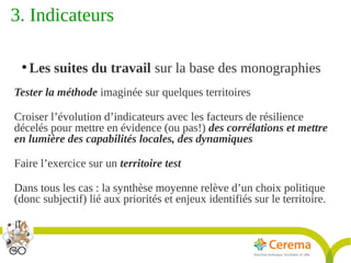Titre de la présentation - Titre de la présentation - Titre de la présentation -20janvier 2014
23
3. Indicateurs 
●
Les suites du travail sur la base des monographies
Tester la méthode imaginée sur quelques territoires
Croiser l’évolution d’indicateurs avec les facteurs de résilience
décelés pour mettre en évidence (ou pas!) des corrélations et mettre
en lumière des capabilités locales, des dynamiques
Faire l’exercice sur un territoire test
Dans tous les cas : la synthèse moyenne relève d’un choix politique
(donc subjectif) lié aux priorités et enjeux identifiés sur le territoire.
 
