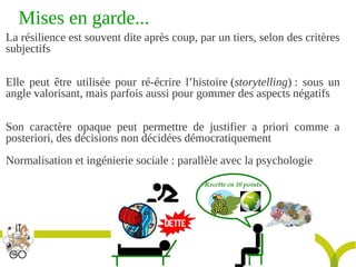 Titre de la présentation - Titre de la présentation - Titre de la présentation -20janvier 2014
25
Mises en garde...
La résilience est souvent dite après coup, par un tiers, selon des critères
subjectifs
Elle peut être utilisée pour ré-écrire l’histoire (storytelling) : sous un
angle valorisant, mais parfois aussi pour gommer des aspects négatifs
Son caractère opaque peut permettre de justifier a priori comme a
posteriori, des décisions non décidées démocratiquement
Normalisation et ingénierie sociale : parallèle avec la psychologie
 