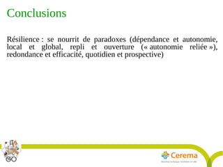Titre de la présentation - Titre de la présentation - Titre de la présentation -20janvier 2014
26
Conclusions
Résilience : se nourrit de paradoxes (dépendance et autonomie,
local et global, repli et ouverture (« autonomie reliée »),
redondance et efficacité, quotidien et prospective)
 