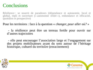 Titre de la présentation - Titre de la présentation - Titre de la présentation -20janvier 2014
27
Conclusions
Résilience : se nourrit de paradoxes (dépendance et autonomie, local et
global, repli et ouverture (« autonomie reliée »), redondance et efficacité,
quotidien et prospective)
Pour les territoires : face à la question « changer, pour aller où? »
- la résilience peut être un terreau fertile pour ouvrir sur
d’autres trajectoires
- elle peut encourager l’association large et l’engagement sur
des projets mobilisateurs ayant du sens autour de l’héritage
historique, culturel du territoire (enracinement)
 