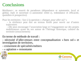 Titre de la présentation - Titre de la présentation - Titre de la présentation -20janvier 2014
28
Conclusions
Résilience : se nourrit de paradoxes (dépendance et autonomie, local et
global, repli et ouverture (« autonomie reliée »), redondance et efficacité,
quotidien et prospective)
Pour les territoires : face à la question « changer, pour aller où? »
- la résilience peut être un terreau fertile pour ouvrir sur d’autres
trajectoires
- elle peut encourager l’association large et l’engagement sur des projets
mobilisateurs ayant du sen autour de l’héritage historique, culturel du
territoire (enracinement)
En terme de méthode de travail :
- nécessité d’aller-retours entre conceptualisation « hors sol » et
investigation de territoires,
- croisement de spécialités/métiers
- « agitation » remontante
 