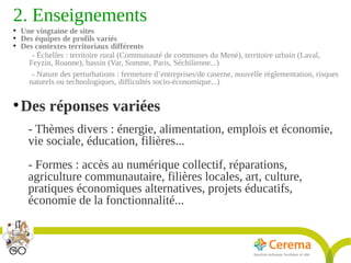 Titre de la présentation - Titre de la présentation - Titre de la présentation -20janvier 2014
7
2. Enseignements 
●
Une vingtaine de sites
●
Des équipes de profils variés
●
Des contextes territoriaux différents
- Échelles : territoire rural (Communauté de communes du Mené), territoire urbain (Laval,
Feyzin, Roanne), bassin (Var, Somme, Paris, Séchilienne...)
- Nature des perturbations : fermeture d’entreprises/de caserne, nouvelle réglementation, risques
naturels ou technologiques, difficultés socio-économique...)
●
Des réponses variées
- Thèmes divers : énergie, alimentation, emplois et économie,
vie sociale, éducation, filières...
- Formes : accès au numérique collectif, réparations,
agriculture communautaire, filières locales, art, culture,
pratiques économiques alternatives, projets éducatifs,
économie de la fonctionnalité...
 