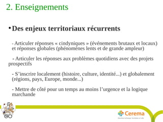Titre de la présentation - Titre de la présentation - Titre de la présentation -20janvier 2014
9
2. Enseignements 
●
Des enjeux territoriaux récurrents
- Articuler réponses « cindyniques » (événements brutaux et locaux)
et réponses globales (phénomènes lents et de grande ampleur)
- Articuler les réponses aux problèmes quotidiens avec des projets
prospectifs
- S’inscrire localement (histoire, culture, identité...) et globalement
(régions, pays, Europe, monde...)
- Mettre de côté pour un temps au moins l’urgence et la logique
marchande
 