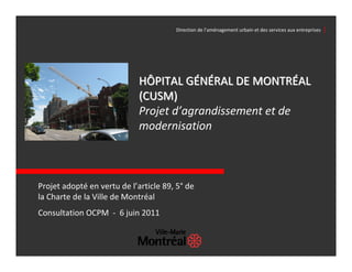 Direction de l’aménagement urbain et des services aux entreprises  │




                             HÔPITAL GÉNÉRAL DE MONTRÉAL 
                             (CUSM)
                             Projet d’agrandissement et de 
                             modernisation



Projet adopté en vertu de l’article 89, 5° de 
la Charte de la Ville de Montréal
Consultation OCPM  ‐ 6 juin 2011
 