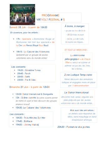 PROGRAMME
VIR'VOLT FESTIVAL # 5
Samedi 28 Juin – à partir de 16h30
ET TOUT LE WEEK END :
Dimanche 29 Juin – à partir de 12h30
• 12h30: Bistrot International & Guinguette
• 13h : Scène ouverte (la scène ouverte permet
de mettre en avant et faire découvrir des groupes
amateurs locaux)
• 15h30: Le Cabaret des Volontaires
20h30 : Fermeture des portes.
Les concerts:
• 19h30 : Géraldine Torres
• 20h45 : Fanch
• 22h00 : Batlik
• 23h00 : The B-Sides
En ouverture, pour les enfants :
• 17h : Spectacle « Bonhomme Rouge et
Bonhomme Vert font leur spectacle » de
la Cie Les Renzo (Royal Boui Boui)
• 18h15 : Le Cabaret des Volontaires
(présenté par un groupe de jeunes
volontaires venu du monde entier)
À boire, à manger:
- pizzas au feu de bois
- BBQ-frites maison
- bière, jus de fruits,
boissons exotiques...
Les concerts :
• 16h30 : Trois Minutes Sur Mer
• 17h45 : Balthaze
• 19h00 : Jérémy Malodj
La mini-ferme
pédagogique « du Coq à
l'Âne »: venez rencontrer et
admirer les poules, les ânes,
les chèvres...
Zone Ludique Temporaire:
Venez découvrir des animations
ludiques et engagées mises en place
par Underconstruction
Le Bistrot International:
dimanche midi, venez déguster des
plats préparés par des jeunes
volontaires venus du monde entier...
Mais aussi des animations :
un ateliers auto-réparation de
vélos, stand maquillage et stand
d'expression artistique.
 