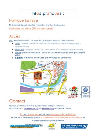 Infos pratiques :
Politique tarifaire
5€ le samedi (gratuit pour les -18 ans) et prix libre le dimanche
Camping sur place (2€ par personne)
Accès
Lieu : Association VIR'VOLT - Chemin des Deux Rivières 77260 La Ferté-ss-Jouarre
✗ train : Transilien Ligne P de Gare de l'Est direction Chateau-Thierry jusqu'à la
Ferté-ss-Jouarre
✗ avion/bus : aéroport Charles de Gaulle et bus n°67 direction Ferté-ss-Jouarre
✗ voiture : par l'autoroute A4 : sortie 18 - La Ferté-sous-Jouarre (parking en
ville)
✗ à pied : 7 minutes de la Gare et 9 minutes du centre-ville
Contact
Pour des questions sur le festival ou l'association, participer, s'informer:
09.82.52.50.64 ou festival@virvolt.org // www.virvolt.org et Facebook : Vir'Volt
Et merci aussi aux principaux financeurs de ce festival:
la Ville de la Ferté-sous-Jouarre, la Communauté de Communes du Pays Fertois, le
Conseil Général de Seine-et-Marne
 