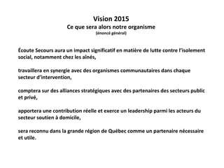 Vision 2015
                     Ce que sera alors notre organisme
                                 (énoncé général)



Écoute Secours aura un impact significatif en matière de lutte contre l’isolement
social, notamment chez les aînés,

travaillera en synergie avec des organismes communautaires dans chaque
secteur d’intervention,

comptera sur des alliances stratégiques avec des partenaires des secteurs public
et privé,

apportera une contribution réelle et exerce un leadership parmi les acteurs du
secteur soutien à domicile,

sera reconnu dans la grande région de Québec comme un partenaire nécessaire
et utile.
 
