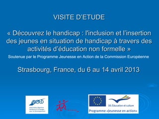 VISITE D’ETUDEVISITE D’ETUDE
« Découvrez le handicap : l'inclusion et l’insertion« Découvrez le handicap : l'inclusion et l’insertion
des jeunes en situation de handicap à travers desdes jeunes en situation de handicap à travers des
activités d’éducation non formelle »activités d’éducation non formelle »
Soutenue par le Programme Jeunesse en Action de la Commission Européenne
Strasbourg, France, du 6 au 14 avril 2013Strasbourg, France, du 6 au 14 avril 2013
 