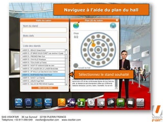 SAS VISIOFAIR 36 rue Surcouf 22190 PLERIN FRANCE
Téléphone: +33 811-090-549 visiofair@visiofair.com www.visiofair.com
Naviguez à l’aide du plan du hall
Sélectionnez le stand souhaité
 