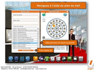 SAS VISIOFAIR 36 rue Surcouf 22190 PLERIN FRANCE
Téléphone: +33 811-090-549 visiofair@visiofair.com www.visiofair.com
Naviguez à l’aide du plan du hall
Sélectionnez le stand souhaité
Puis visitez le
 