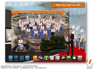 SAS VISIOFAIR 36 rue Surcouf 22190 PLERIN FRANCE
Téléphone: +33 811-090-549 visiofair@visiofair.com www.visiofair.com
Naviguez à l’aide du plan du hallPlan du hall en 3D
 