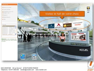 SAS VISIOFAIR 36 rue Surcouf 22190 PLERIN FRANCE
Téléphone: +33 811-090-549 visiofair@visiofair.com www.visiofair.com
Visitez le hall de votre choix
 