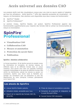 Accès universel aux données CAO
Les produits Actify sont des visualisateurs conçus pour une mise en œuvre rapide et l'adoption
par tous les utilisateurs. Actify SpinFire ™ offre des capacités puissantes de visualisation , de
mesure, et d'annotation. Nos solutions sont disponibles sous deux niveaux de fonctionnalité :

►    SpinFire™ Reader
►    SpinFire Professional™

Le premier niveau, SpinFire Reader, est gratuit. SpinFire Professional apporte des
fonctionnalités supplémentaires pour importer des formats CAO et utiliser les fonctionnalités de
mesure et d’annotation.

                                                 .




 ►   Visualisation CAO
 ►   Collaboration CAO
 ►   Mesure et annotation
 ►   Protection du savoir-faire
 ►   Publication

Spinfire : Solution collaborative

Le format propriétaire .3D de Spinfire permet de compiler toutes
les informations de conception, de diverses origines, de
différents types et de différents formats dans un unique
conteneur. Vous pouvez ainsi créer une maquette numérique
composée d’assemblages et de pièces de différents formats CAO,
vérifier les interférences, calculer les volumes ou ajouter vos
annotations. Spinfire vous donne toute la flexibilité pour
partager vos conceptions avec vos partenaires ou avec des
départements de votre entreprise n’utilisant généralement
aucun logiciel CAO.



 Les atouts de Spinfire

 ► Liseuse Spinfire Reader gratuite.                     ► Prises de mesure et annotations avancées.

 ► Utilisation simple, accessible pour tous.             ► Extraction de propriétés et intégration de
                                                             la suite Microsoft Office.
 ► Import de la majorité des formats CAO 2D,
     3D & PMI.                                           ► Aucune licence CAO nécessaire.




2 | www.cadinterop.com
 
