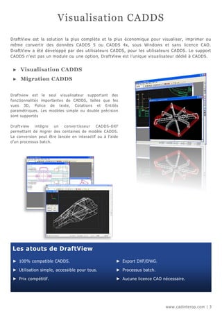 Visualisation CADDS
DraftView est la solution la plus complète et la plus économique pour visualiser, imprimer ou
même convertir des données CADDS 5 ou CADDS 4x, sous Windows et sans licence CAO.
DraftView a été développé par des utilisateurs CADDS, pour les utilisateurs CADDS. Le support
CADDS n'est pas un module ou une option, DraftView est l’unique visualisateur dédié à CADDS.


 ►   Visualisation CADDS
 ►   Migration CADDS


Draftview est le seul visualisateur supportant des
fonctionnalités importantes de CADDS, telles que les
vues 3D, Police de texte, Cotations et Entités
paramétriques. Les modèles simple ou double précision
sont supportés

Dra ftview  intègre   un   conve rtisse ur  CADDS -DXF
permettant de migrer des centaines de modèle CADDS.
La conversion peut être lancée en interactif ou à l’aide
d’un processus batch.




 Les atouts de DraftView

 ► 100% compatible CADDS.                             ► Export DXF/DWG.

 ► Utilisation simple, accessible pour tous.          ► Processus batch.

 ► Prix compétitif.                                   ► Aucune licence CAO nécessaire.




                                                                             www.cadinterop.com | 3
 