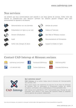 www.cadinterop.com


Nos services
Les produits que nous commercialisons sont associés à une large gamme de services. Visitez notre site
internet ou contactez-nous pour découvrir comment nos solutions peuvent s’intégrer dans votre
environnement et répondre à vos besoins.



             Démonstration sur vos données                                    Articles de presse


             Présentation en ligne ou sur site                                Vidéos et Tutoriels


             Version d’évaluation                                             Site Web et Réseaux sociaux


             Audit                                                            Documentations et Formations


             Cahier des charges et devis                                      Support et Aides en ligne




Contact CAD Interop et Réseaux sociaux
          cadinterop.com/contact                      Facebook/CADInterop                       CADInterop/RSS


          +33 668 805 802                             Twitter/CADInterop                        Youtube/CADInterop




                                       Qui sommes-nous?
                                       CAD Interop est un acteur majeur dans le domaine de l’interopérabilité
                                       des données CAO.
                                       Nous avons acquis une expérience de plus de 15 ans dans les échanges
                                       de données CAO en participant à d’importants projets de clients
                                       européens confrontés à des problématiques d’interopérabilité CAO.
                                       CAD Interop est le distributeur d’ITI TranscenData pour l’Europe du sud.
                                       Ensemble, nous offrons à nos clients des solutions fiables et adaptées
                                       dans la gamme des produits collaboratifs.




Les noms de marques, de produits ou marques commerciales cités appartiennent à leurs propriétaires respectifs.


                                                                                                   www.cadinterop.com | 4
 
