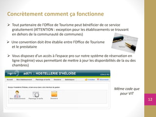 Concrètement comment ça fonctionne
 Vous disposez d’un accès à l’espace pro sur notre système de réservation en
ligne (Ingénie) vous permettant de mettre à jour les disponibilités de la ou des
chambres)
Même code que
pour VIT
 Une convention doit être établie entre l’Office de Tourisme
et le prestataire
 Tout partenaire de l’Office de Tourisme peut bénéficier de ce service
gratuitement (ATTENTION : exception pour les établissements se trouvant
en dehors de la communauté de communes)
12
 