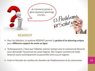 Je n’arriverai jamais à
gérer plusieurs plannings
à la fois…
RESERVIT
 Pour les hôteliers, le système RESERVIT permet la gestion d’un planning unique
pour différents support de vente en ligne
 Techniquement, il faut que l’hôtelier prenne contact avec le commercial Reservit
pour demander l’ouverture du canal Ingénie. Dès l’aspect commercial traité,
Reservit ouvre techniquement la passerelle entre eux et Ingénie.
 Coût en fonction du nombre de chambre de l’établissement et du classement. 14
 