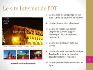 Le site Internet de l’OT
 Un site créé en juillet 2015 en lien
avec l’Office de Tourisme de Tournus
 Un site plus épuré et plus vivant
 Un site en responsive-design
(disponible sur tout support
numérique : PC, smartphone,
tablette...)
 Un site qui fait la part belle aux
visuels
 Un site alimenté essentiellement par
Tourinsoft, la base de données
départementale et régionale
 Un site permettant la réservation en
ligne
www.cluny-tourisme.com
1
 