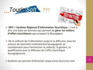  SRIT = Système Régional d'Information Touristique : c'est-à-
dire une base de données qui permet de gérer les milliers
d'offres touristiques que propose la Bourgogne.
 De la collecte de l'information jusqu'à sa diffusion, tous les
acteurs du tourisme institutionnel bourguignon se
coordonnent pour harmoniser la collecte, la gestion, la
qualification puis la diffusion de l'offre touristique
bourguignonne.
Système qui permet d’alimenter www.cluny-tourisme.com
???
2
 