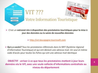 C’est un extranet mis à disposition des prestataires touristiques pour la mise à
jour des données ou la saisie de nouvelles données
 http://vit-bourgogne.tourinsoft.com
 Qui y a accès? Tous les prestataires référencés dans le SRIT (Système régional
d’Information Touristique) et qui ont déclaré une adresse mail. Un seul et même
code d’accès pour toutes les fiches qui ont une adresse mail identique
VIT ???
Votre InformationTouristique
OBJECTIF : arriver à ce que tous les prestataires mettent à jour leurs
données via le VIT, avec une seule collecte d’informations centralisée au
niveau du département
4
 