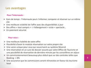 Les avantages
Pour l’internaute :
Pour vous :
 Gain de temps : l’internaute peut s’informer, comparer et réserver sur un même
site
 Une meilleure visibilité de l’offre avec des disponibilités à jour
 Des offres « tout compris » -> hébergement + visite + spectacle…
 Un paiement sécurisé
 Une meilleure lisibilité de votre offre
 Possibilité d’avoir le module réservation sur votre propre site
 Une saisie unique pour ceux qui souscrivent au système Réservit
 Une réservation et un suivi de dossier assurés par votre Office de Tourisme et
une possibilité de réservation de dernière minute par les conseillères en séjour
 Un commissionnement beaucoup plus réduit que sur des centrales telles que
Booking -> 8%
 Une assurance que les commissions seront réinvesties en faveur du tourisme
local
9
 