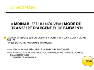 LE MDINAR ®   « MDINAR   EST UN NOUVEAU  MODE DE TRANSFERT D’ARGENT  ET DE  PAIEMENT» MDINAR ® REPOSE SUR UN COMPTE « LIGHT » ET « LOW-COST » OUVERT SUR LES   LIVRES DE NOTRE PARTENAIRE FINANCIER: =>  «LIGHT»: PAS DE PRÉALABLE  À L’OUVERTURE DE COMPTE =>  « LOW-COST »: PAS DE FRAIS D’OUVERTURE, NI DE TENUE DE COMPTE, COMMISSIONS DE    TRANSFERTS MINIMUMS 
