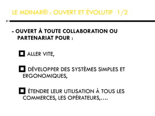 LE  MDINAR® : OUVERT ET ÉVOLUTIF  1/2   - OUVERT À TOUTE COLLABORATION OU PARTENARIAT POUR  : ALLER VITE, DÉVELOPPER DES SYSTÈMES SIMPLES ET ERGONOMIQUES, ÉTENDRE LEUR UTILISATION À TOUS LES COMMERCES, LES OPÉRATEURS,…. 