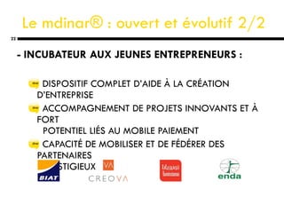 Le  mdinar® : ouvert et évolutif  2/2 - INCUBATEUR AUX JEUNES ENTREPRENEURS : DISPOSITIF COMPLET D’AIDE À LA CRÉATION D’ENTREPRISE ACCOMPAGNEMENT DE PROJETS INNOVANTS ET À FORT    POTENTIEL LIÉS AU MOBILE PAIEMENT CAPACITÉ DE MOBILISER ET DE FÉDÉRER DES PARTENAIRES    PRESTIGIEUX 