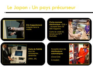 Le Japon : Un pays précurseur Clé d’appartement  intégrée dans le mobile Porte-monnaie électronique  « Edy » : Accepté dans 30 000 magasins Carte de crédit iD, lancée par NTT  DoCoMo Carte de fidélité  pour les compagnies aériennes (ANA, JAL ) Acceptée dans les  distributeurs automatiques (Coca-Cola C-mode2) 