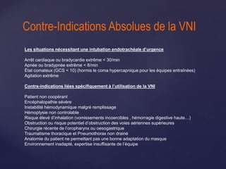 Les situations nécessitant une intubation endotrachéale d’urgence
Arrêt cardiaque ou bradycardie extrême < 30/min
Apnée ou bradypnée extrême < 8/min
État comateux (GCS < 10) (hormis le coma hypercapnique pour les équipes entraînées)
Agitation extrême
Contre-indications liées spécifiquement à l’utilisation de la VNI
Patient non coopérant
Encéphalopathie sévère
Instabilité hémodynamique malgré remplissage
Hémoptysie non controlable
Risque élevé d’inhalation (vomissements incoercibles , hémorragie digestive haute…)
Obstruction ou risque potentiel d’obstruction des voies aériennes supérieures
Chirurgie récente de l’oropharynx ou oesogastrique
Traumatisme thoracique et Pneumothorax non drainé
Anatomie du patient ne permettant pas une bonne adaptation du masque
Environnement inadapté, expertise insuffisante de l’équipe
Contre-Indications Absolues de la VNI
 