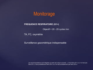 Monitorage
FREQUENCE RESPIRATOIRE (G1+)
Objectif = 20 - 25 cycles /mn
TA, FC, oxymétrie
Surveillance gazomètrique indispensable
Les recommandations sont intégrées au texte de la façon suivante : « il faut faire (G1+) ou il ne faut pas
faire (G1-); il faut probablement faire (G2+) ou il ne faut probablement pas faire (G2-)»
 