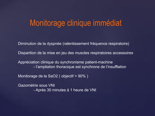 Monitorage clinique immédiat
Diminution de la dyspnée (ralentissement fréquence respiratoire)
Disparition de la mise en jeu des muscles respiratoires accessoires
Appréciation clinique du synchronisme patient-machine
- l’ampliation thoracique est synchrone de l’insufflation
Monitorage de la SaO2 ( objectif > 90% )
Gazométrie sous VNI
- Après 30 minutes à 1 heure de VNI
 
