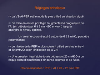  La VS-AI-PEP est le mode le plus utilisé en situation aiguë
 Sa mise en œuvre privilégie l’augmentation progressive de
l’AI (en débutant par 6 à 8 cm H2O environ) jusqu’à
atteindre le niveau optimal.
Un volume courant expiré autour de 6 à 8 ml/Kg peut être
recommandé
 Le niveau de la PEP le plus souvent utilisé se situe entre 4
et 10 cmH2O selon l’indication de la VNI
 Une pression inspiratoire totale dépassant 20 cmH2O à un
risque accru d’insufflation d’air dans l’estomac et de fuites.
Recommandation : PEP + AI ≤ 20 – 25 cm H2O
Réglages principaux
 