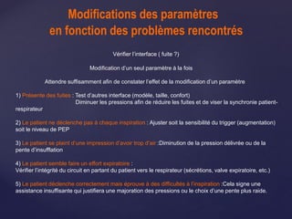 Modifications des paramètres
en fonction des problèmes rencontrés
Vérifier l’interface ( fuite ?)
Modification d’un seul paramètre à la fois
Attendre suffisamment afin de constater l’effet de la modification d’un paramètre
1) Présente des fuites : Test d’autres interface (modèle, taille, confort)
Diminuer les pressions afin de réduire les fuites et de viser la synchronie patient-
respirateur
2) Le patient ne déclenche pas à chaque inspiration : Ajuster soit la sensibilité du trigger (augmentation)
soit le niveau de PEP
3) Le patient se plaint d’une impression d’avoir trop d’air :Diminution de la pression délivrée ou de la
pente d’insufflation
4) Le patient semble faire un effort expiratoire :
Vérifier l’intégrité du circuit en partant du patient vers le respirateur (sécrétions, valve expiratoire, etc.)
5) Le patient déclenche correctement mais éprouve à des difficultés à l’inspiration :Cela signe une
assistance insuffisante qui justifiera une majoration des pressions ou le choix d’une pente plus raide.
 