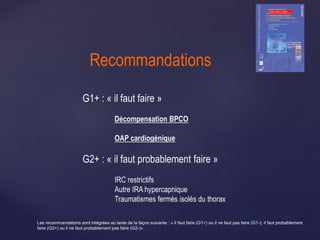 G1+ : « il faut faire »
Décompensation BPCO
OAP cardiogénique
G2+ : « il faut probablement faire »
IRC restrictifs
Autre IRA hypercapnique
Traumatismes fermés isolés du thorax
Recommandations
Les recommandations sont intégrées au texte de la façon suivante : « il faut faire (G1+) ou il ne faut pas faire (G1-); il faut probablement
faire (G2+) ou il ne faut probablement pas faire (G2-)»
 