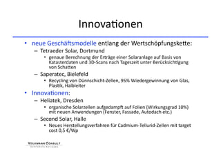 Innova+onen 
•  neue GeschäKsmodelle entlang der WertschöpfungskeHe: 
   –  Tetraeder Solar, Dortmund 
       •  genaue Berechnung der Erträge einer Solaranlage auf Basis von 
          Katasterdaten und 3D‐Scans nach Tageszeit unter Berücksich+gung 
          von SchaHen 
   –  Saperatec, Bielefeld 
       •  Recycling von Dünnschicht‐Zellen, 95% Wiedergewinnung von Glas, 
          Plas+k, Halbleiter 
•  Innova+onen: 
   –  Heliatek, Dresden 
       •  organische Solarzellen aufgedampK auf Folien (Wirkungsgrad 10%) 
          mit neuen Anwendungen (Fenster, Fassade, Autodach etc.) 
   –  Second Solar, Halle 
       •  Neues Herstellungsverfahren für Cadmium‐Tellurid‐Zellen mit target 
          cost 0,5 €/Wp 
 