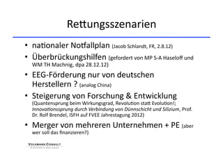 ReHungsszenarien 
•  na+onaler No{allplan (Jacob Schlandt, FR, 2.8.12) 
•  Überbrückungshilfen (gefordert von MP S‐A Haseloﬀ und 
  WM TH Machnig, dpa 28.12.12) 
•  EEG‐Förderung nur von deutschen 
   Herstellern ? (analog China) 
•  Steigerung von Forschung & Entwicklung 
  (Quantensprung beim Wirkungsgrad, Revolu+on staH Evolu+on!; 
  Innova&onssprung durch Verbindung von Dünnschicht und Silizium, Prof. 
  Dr. Rolf Brendel, ISFH auf FVEE Jahrestagung 2012) 

•  Merger von mehreren Unternehmen + PE (aber 
  wer soll das ﬁnanzieren?) 
 