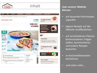 Inhalt

Besucher unserer Website
können:
• auf tausende Kochrezepte
zugreifen
• eigene Rezepte auf der
Website veröffentlichen
• auf verschiedenen Ebenen
kommunizieren: Fragen
stellen, kommentieren
und andere Rezepte
bewerten
• an Kochwettbewerben
teilnehmen
• und vieles mehr…

 