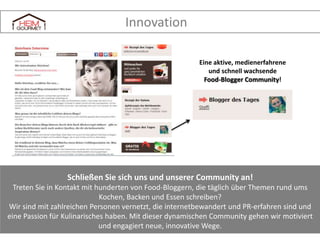 Innovation
Eine aktive, medienerfahrene
und schnell wachsende
Food-Blogger Community!

Schließen Sie sich uns und unserer Community an!
Treten Sie in Kontakt mit hunderten von Food-Bloggern, die täglich über Themen rund ums
Kochen, Backen und Essen schreiben?
Wir sind mit zahlreichen Personen vernetzt, die internetbewandert und PR-erfahren sind und
eine Passion für Kulinarisches haben. Mit dieser dynamischen Community gehen wir motiviert
und engagiert neue, innovative Wege.

 