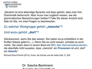 „Deutsch ist eine lebendige Sprache und dazu gehört, dass man ihre
Grammatik beherrscht. Aber muss man zugleich wissen, wie die
grammatischen Bezeichnungen heißen? Falls Sie dieser Ansicht sind,
bitte ich Sie, mir zwei Fragen zu beantworten.

Zu welcher Wortgruppe gehört „manche“?
Und wozu gehört „dort“?
Glückwunsch, wenn Sie das wissen, Sie haben es ja schließlich in der
fünften Klasse gelernt (...). Wenn Sie es nicht wissen, schadet es auch
nichts. Sie sitzen dann in einem Boot mit 88% aller Germanistikstudenten,
die ebenfalls nicht wussten, dass „manche“ ein Pronomen ist und „dort“
ein Adverb.“
Richard David Precht (2013): Anna, die Schule und der liebe Gott, S. 259

Dr. Sascha Bechmann

 