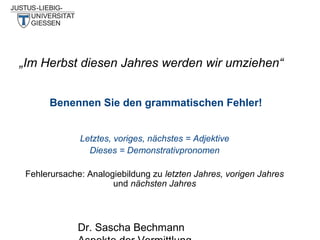 „Im Herbst diesen Jahres werden wir umziehen“
Benennen Sie den grammatischen Fehler!
Letztes, voriges, nächstes = Adjektive
Dieses = Demonstrativpronomen
Fehlerursache: Analogiebildung zu letzten Jahres, vorigen Jahres
und nächsten Jahres

Dr. Sascha Bechmann

 