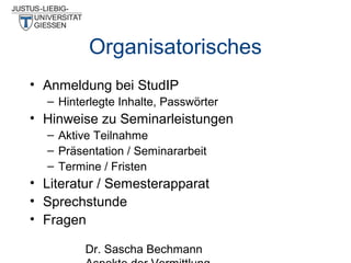 Organisatorisches
• Anmeldung bei StudIP
– Hinterlegte Inhalte, Passwörter

• Hinweise zu Seminarleistungen
– Aktive Teilnahme
– Präsentation / Seminararbeit
– Termine / Fristen

• Literatur / Semesterapparat
• Sprechstunde
• Fragen
Dr. Sascha Bechmann

 