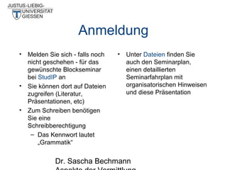 Anmeldung
• Melden Sie sich - falls noch
nicht geschehen - für das
gewünschte Blockseminar
bei StudIP an
• Sie können dort auf Dateien
zugreifen (Literatur,
Präsentationen, etc)
• Zum Schreiben benötigen
Sie eine
Schreibberechtigung
– Das Kennwort lautet
„Grammatik“

•

Unter Dateien finden Sie
auch den Seminarplan,
einen detaillierten
Seminarfahrplan mit
organisatorischen Hinweisen
und diese Präsentation

Dr. Sascha Bechmann

 