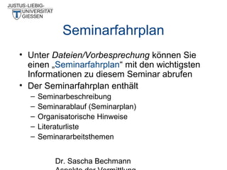 Seminarfahrplan
• Unter Dateien/Vorbesprechung können Sie
einen „Seminarfahrplan“ mit den wichtigsten
Informationen zu diesem Seminar abrufen
• Der Seminarfahrplan enthält
–
–
–
–
–

Seminarbeschreibung
Seminarablauf (Seminarplan)
Organisatorische Hinweise
Literaturliste
Seminararbeitsthemen
Dr. Sascha Bechmann

 